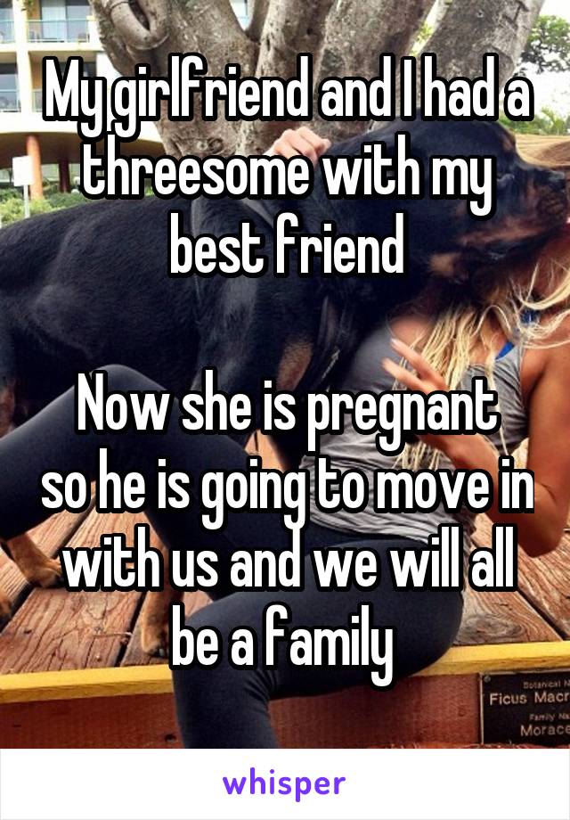 My girlfriend and I had a threesome with my best friend

Now she is pregnant so he is going to move in with us and we will all be a family 
