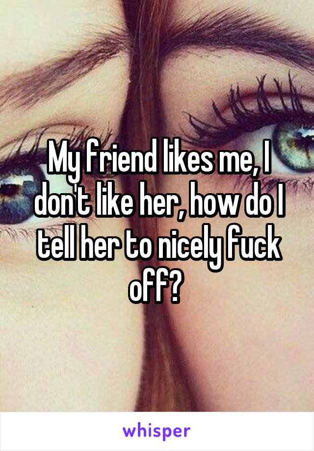 My friend likes me, I don't like her, how do I tell her to nicely fuck off? 