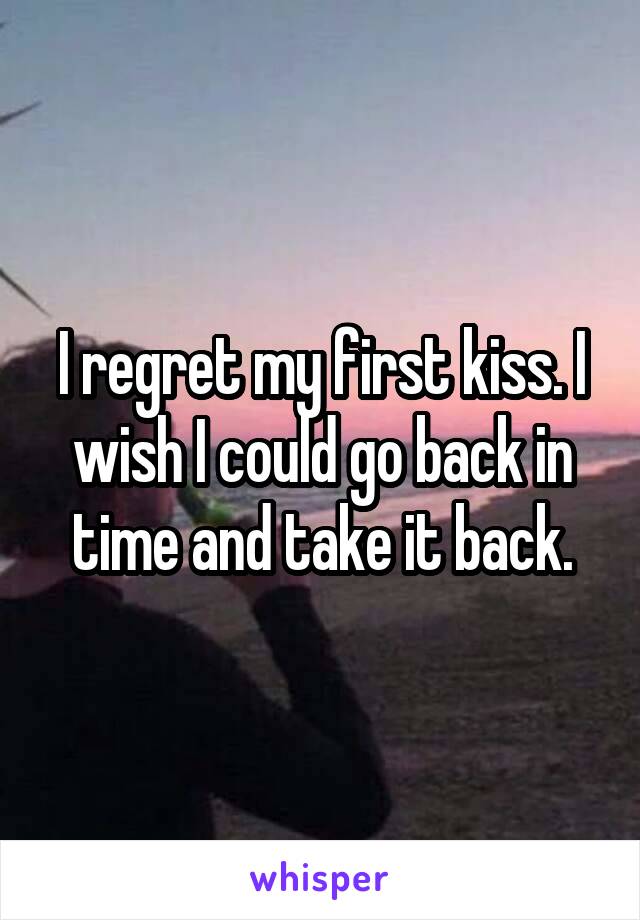 I regret my first kiss. I wish I could go back in time and take it back.