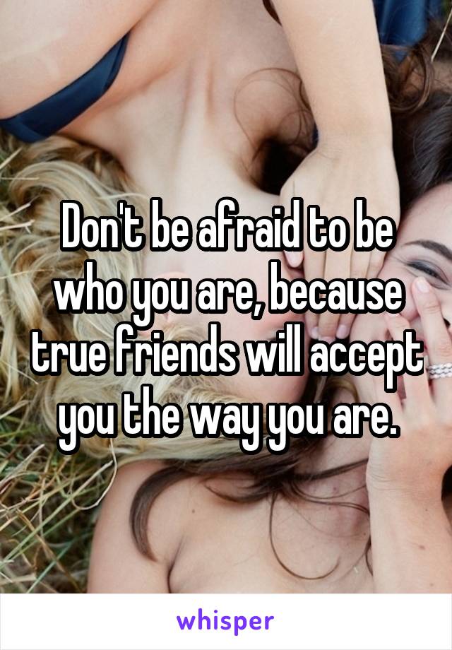 Don't be afraid to be who you are, because true friends will accept you the way you are.