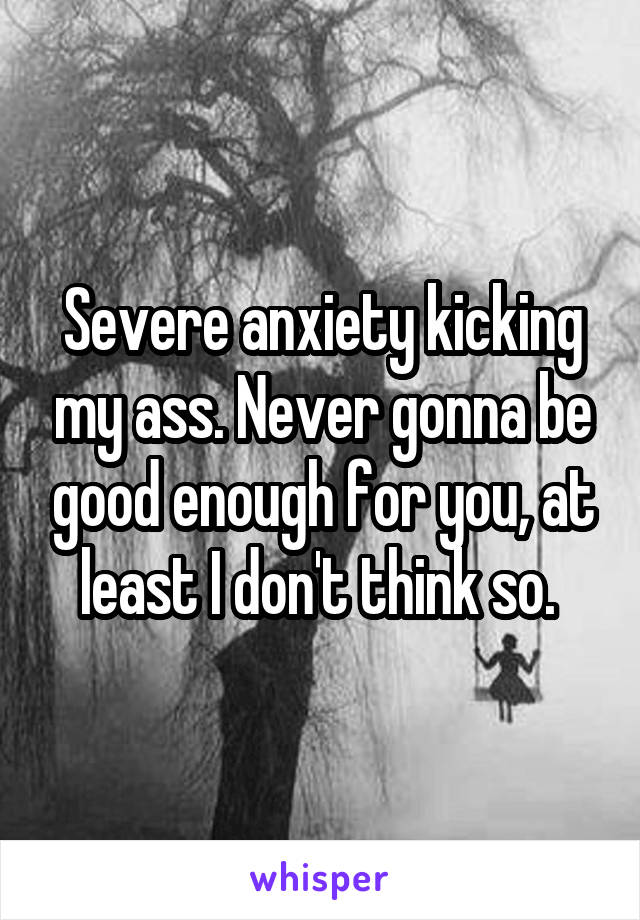 Severe anxiety kicking my ass. Never gonna be good enough for you, at least I don't think so. 