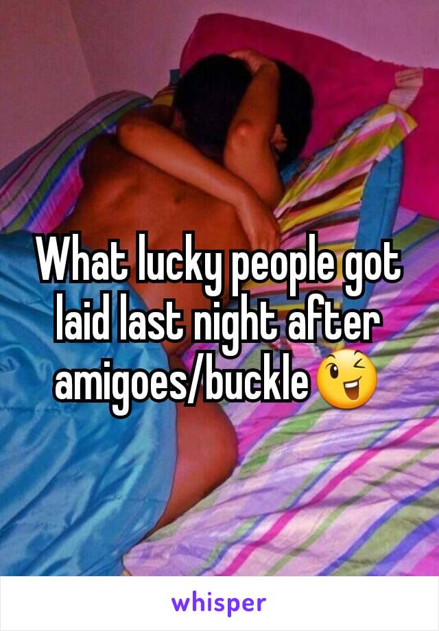 What lucky people got laid last night after amigoes/buckle😉