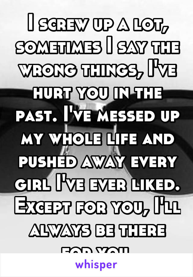 I screw up a lot, sometimes I say the wrong things, I've hurt you in the past. I've messed up my whole life and pushed away every girl I've ever liked. Except for you, I'll always be there for you 