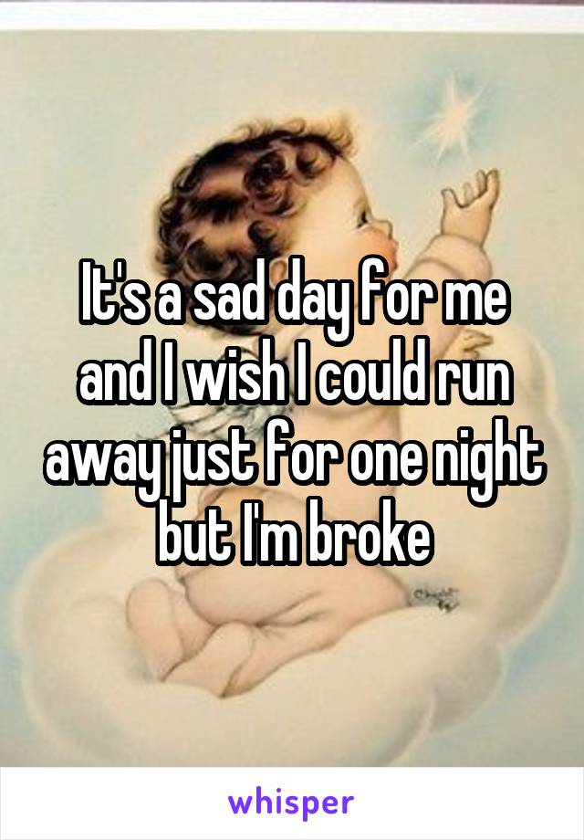 It's a sad day for me and I wish I could run away just for one night but I'm broke