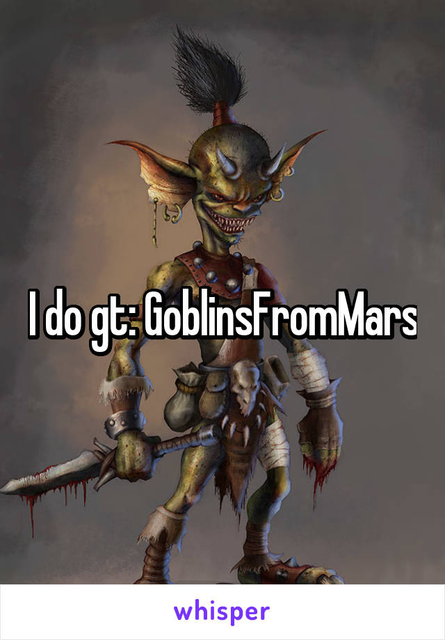 I do gt: GoblinsFromMars