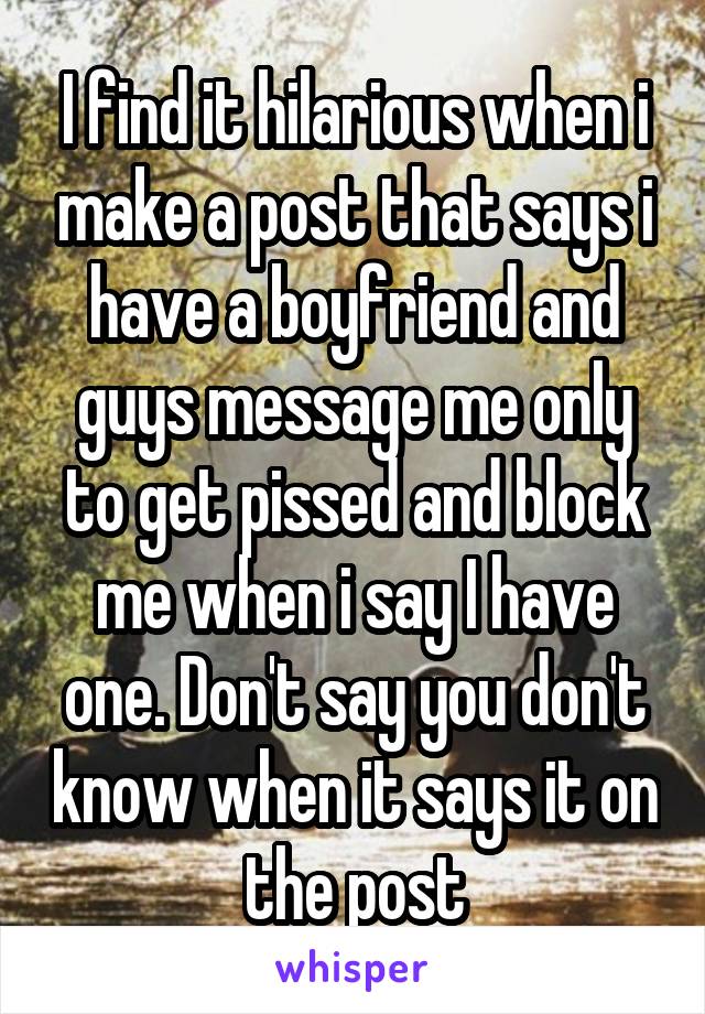 I find it hilarious when i make a post that says i have a boyfriend and guys message me only to get pissed and block me when i say I have one. Don't say you don't know when it says it on the post