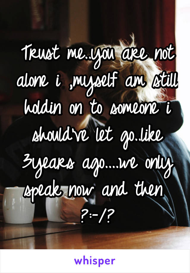 Trust me..you are not alone i ,myself am still holdin on to someone i should've let go..like 3years ago....we only speak now and then 
♥:-/♡