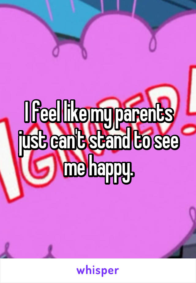 I feel like my parents just can't stand to see me happy.