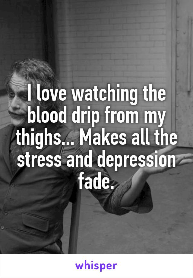 I love watching the blood drip from my thighs... Makes all the stress and depression fade.