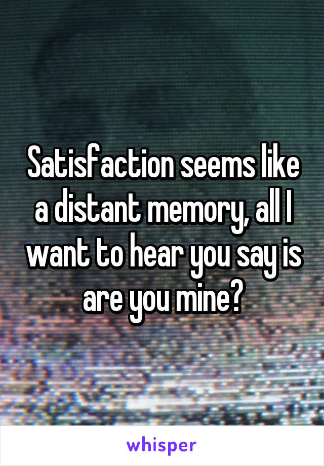 Satisfaction seems like a distant memory, all I want to hear you say is are you mine?