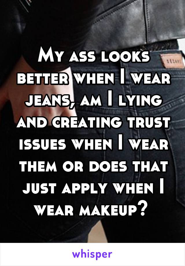 My ass looks better when I wear jeans, am I lying and creating trust issues when I wear them or does that just apply when I wear makeup? 