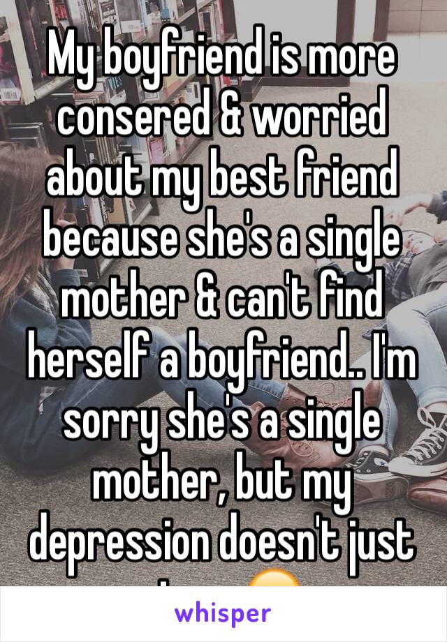 My boyfriend is more consered & worried about my best friend because she's a single mother & can't find herself a boyfriend.. I'm sorry she's a single mother, but my depression doesn't just stop...😒