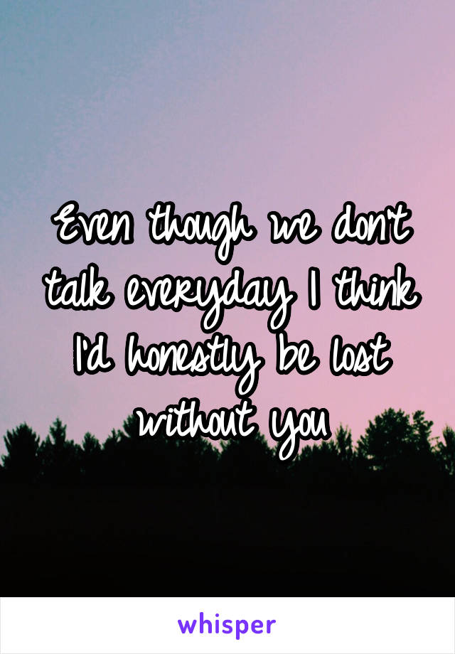 Even though we don't talk everyday I think I'd honestly be lost without you