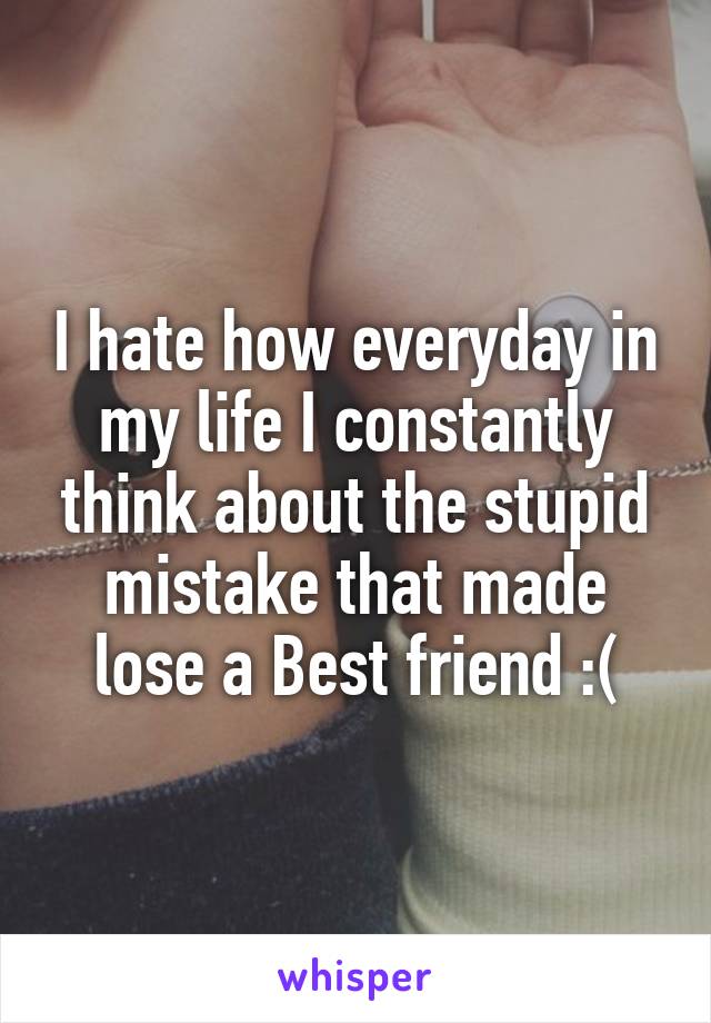 I hate how everyday in my life I constantly think about the stupid mistake that made lose a Best friend :(