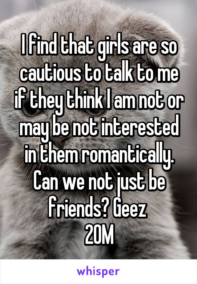 I find that girls are so cautious to talk to me if they think I am not or may be not interested in them romantically. Can we not just be friends? Geez 
20M