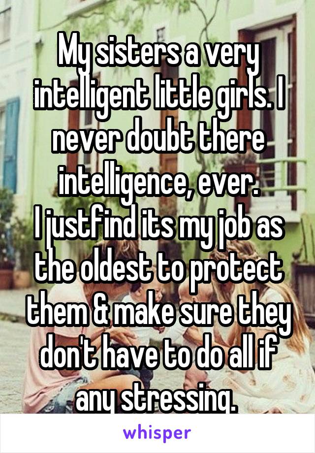 My sisters a very intelligent little girls. I never doubt there intelligence, ever.
I justfind its my job as the oldest to protect them & make sure they don't have to do all if any stressing. 