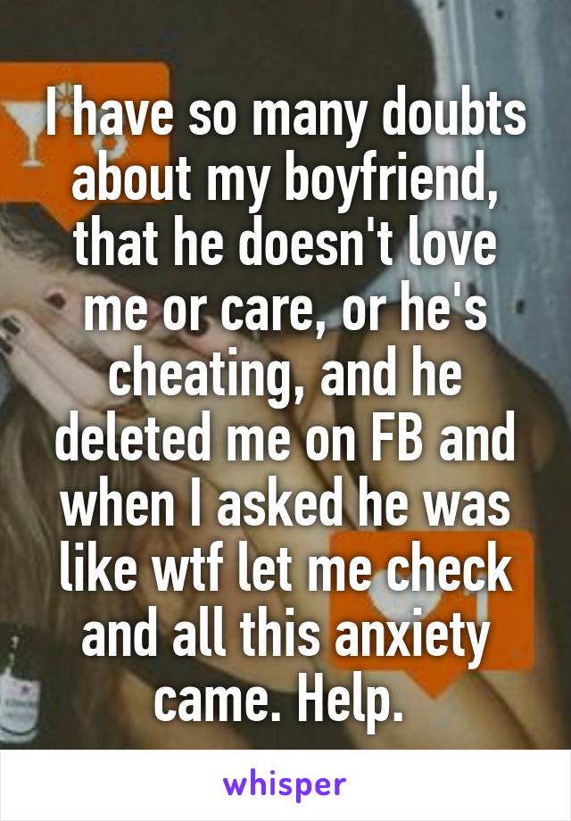 I have so many doubts about my boyfriend, that he doesn't love me or care, or he's cheating, and he deleted me on FB and when I asked he was like wtf let me check and all this anxiety came. Help. 