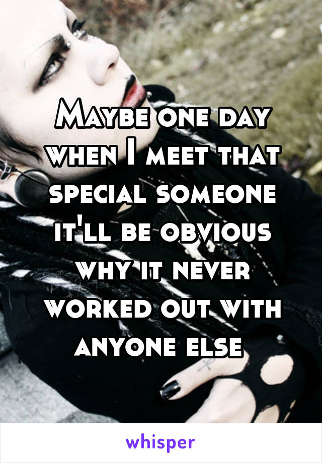 Maybe one day when I meet that special someone it'll be obvious why it never worked out with anyone else 