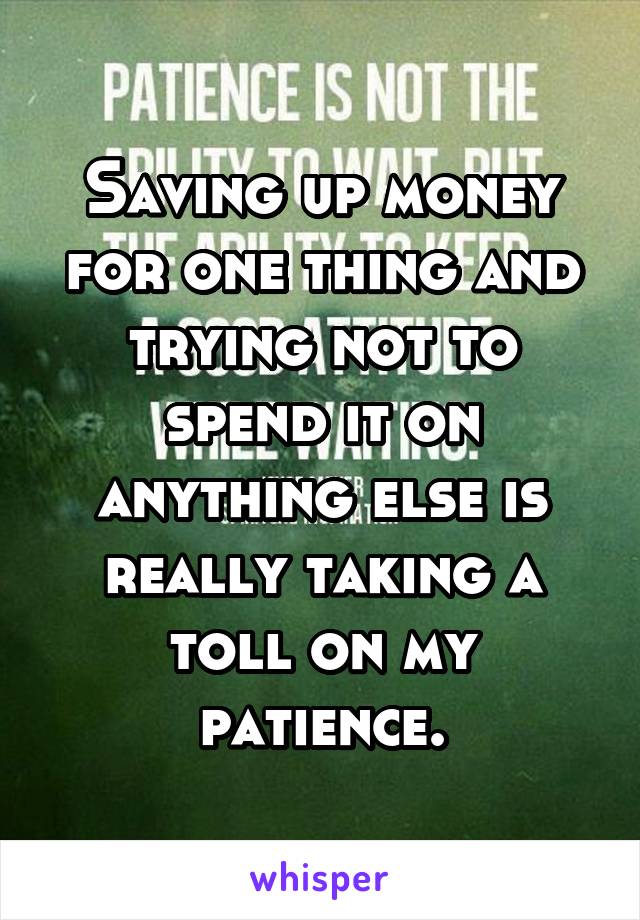 Saving up money for one thing and trying not to spend it on anything else is really taking a toll on my patience.