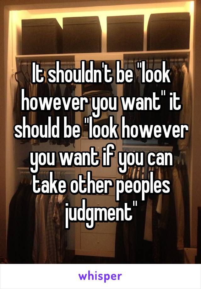 It shouldn't be "look however you want" it should be "look however you want if you can take other peoples judgment"