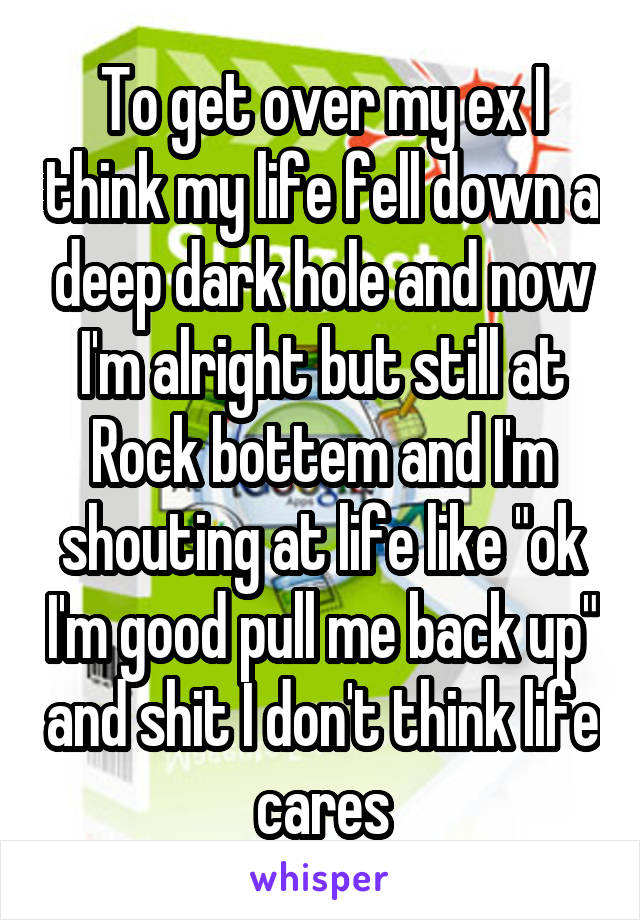 To get over my ex I think my life fell down a deep dark hole and now I'm alright but still at Rock bottem and I'm shouting at life like "ok I'm good pull me back up" and shit I don't think life cares