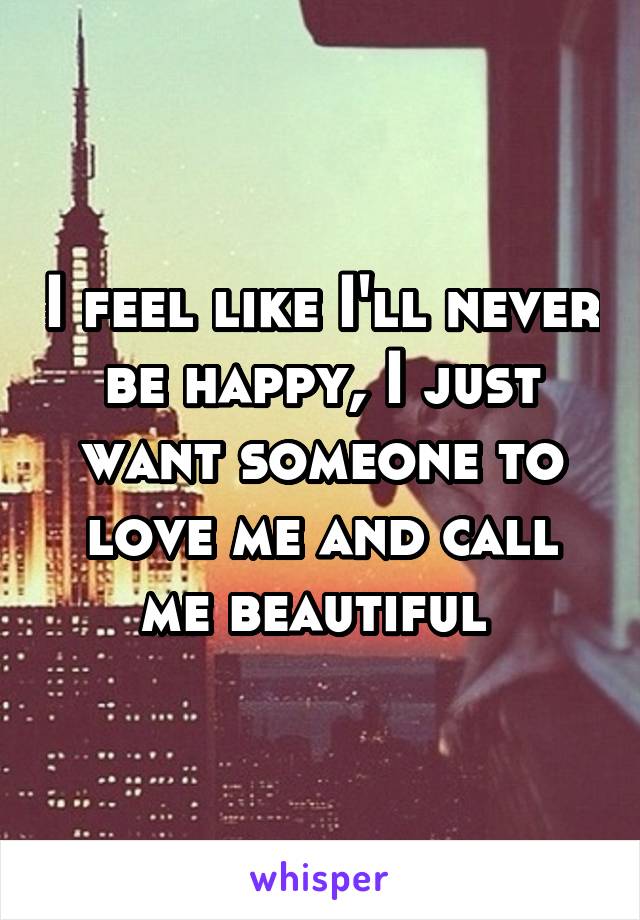 I feel like I'll never be happy, I just want someone to love me and call me beautiful 