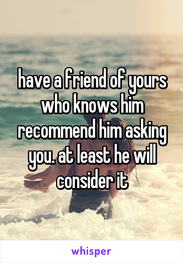 have a friend of yours who knows him recommend him asking you. at least he will consider it