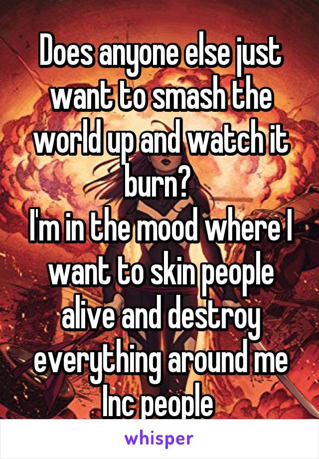 Does anyone else just want to smash the world up and watch it burn? 
I'm in the mood where I want to skin people alive and destroy everything around me Inc people 