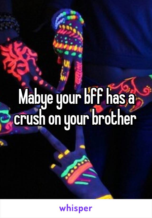 Mabye your bff has a crush on your brother 