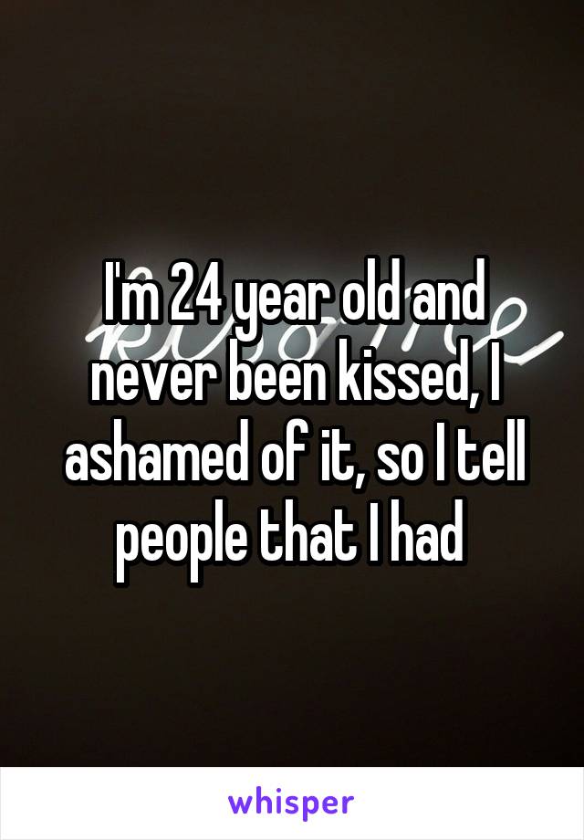 I'm 24 year old and never been kissed, I ashamed of it, so I tell people that I had 