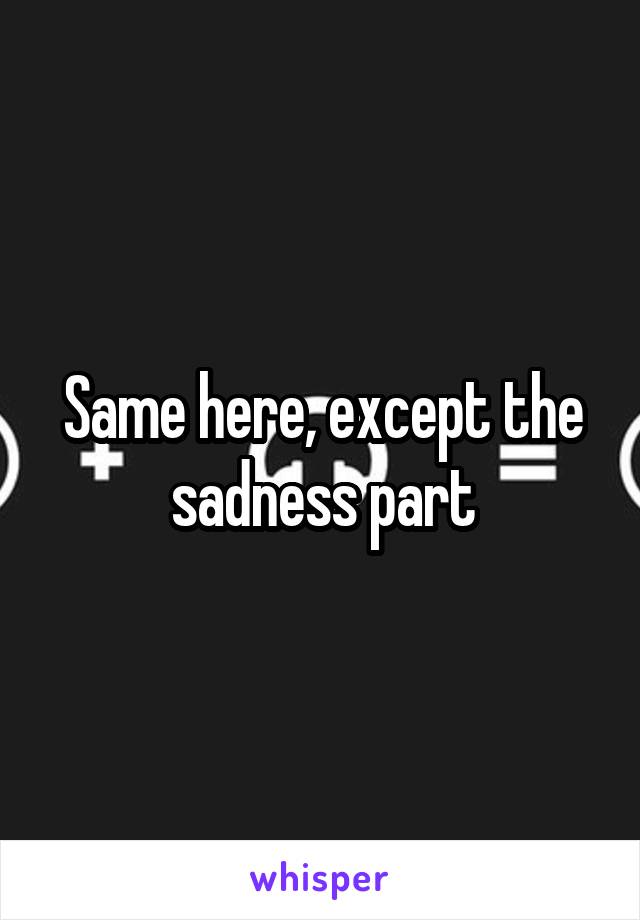 Same here, except the sadness part