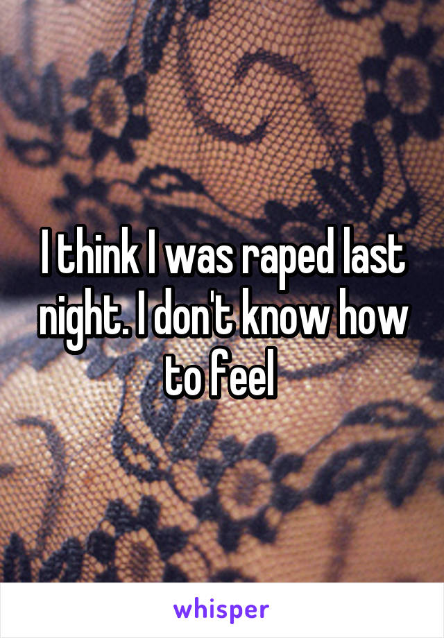 I think I was raped last night. I don't know how to feel 