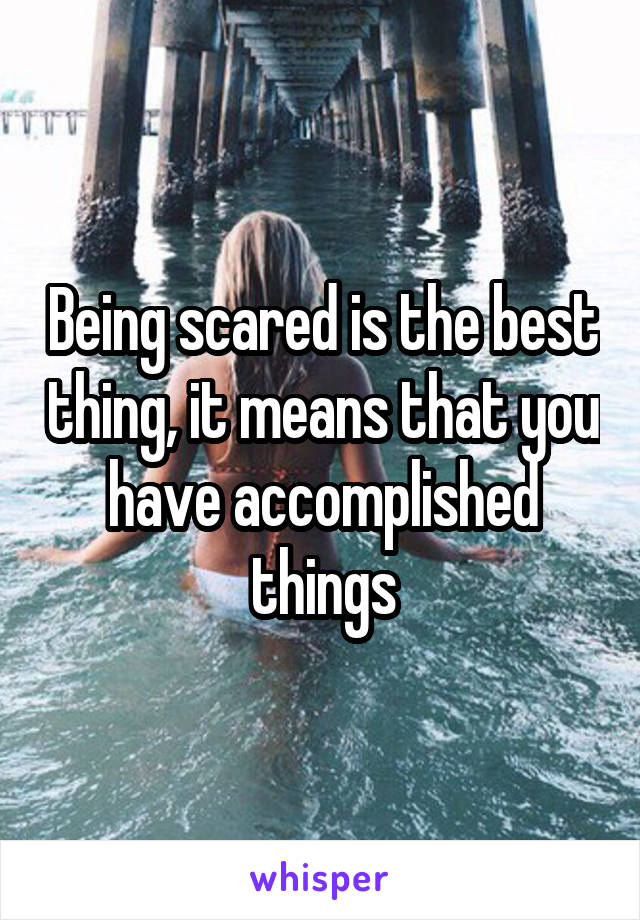 Being scared is the best thing, it means that you have accomplished things