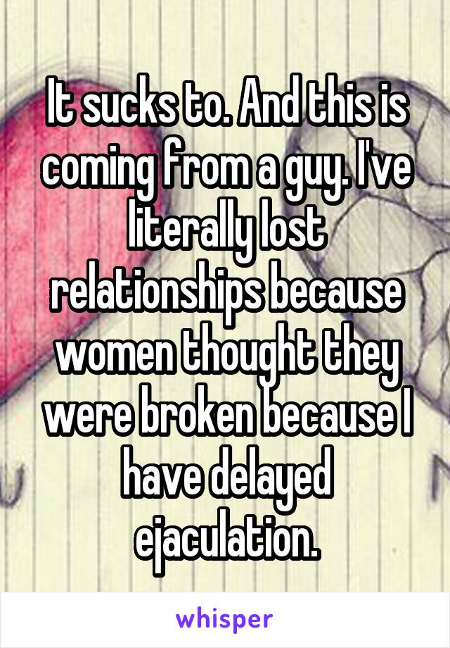 It sucks to. And this is coming from a guy. I've literally lost relationships because women thought they were broken because I have delayed ejaculation.