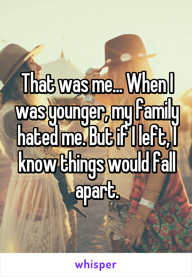 That was me... When I was younger, my family hated me. But if I left, I know things would fall apart.