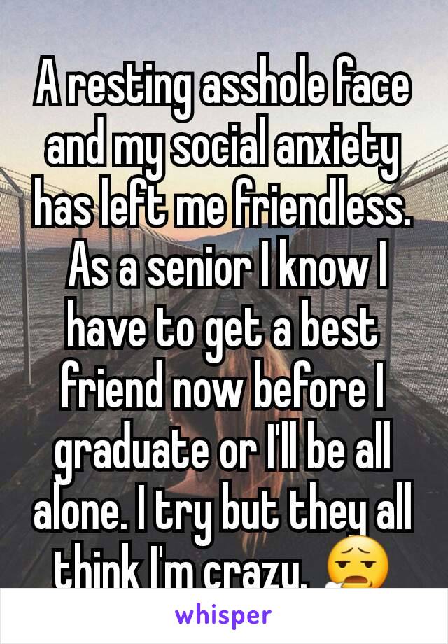 A resting asshole face and my social anxiety has left me friendless.
 As a senior I know I have to get a best friend now before I graduate or I'll be all alone. I try but they all think I'm crazy. 😧