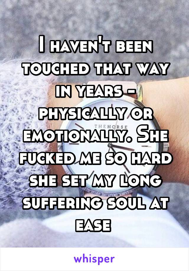 I haven't been touched that way in years - physically or emotionally. She fucked me so hard she set my long suffering soul at ease 