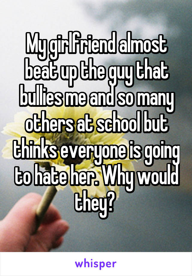 My girlfriend almost beat up the guy that bullies me and so many others at school but thinks everyone is going to hate her. Why would they? 
