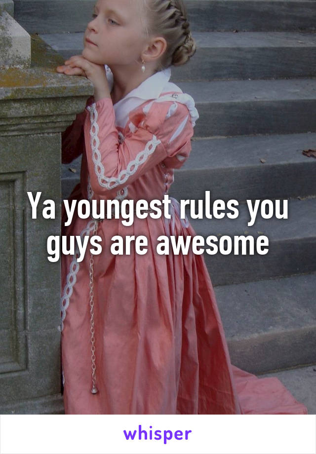 Ya youngest rules you guys are awesome