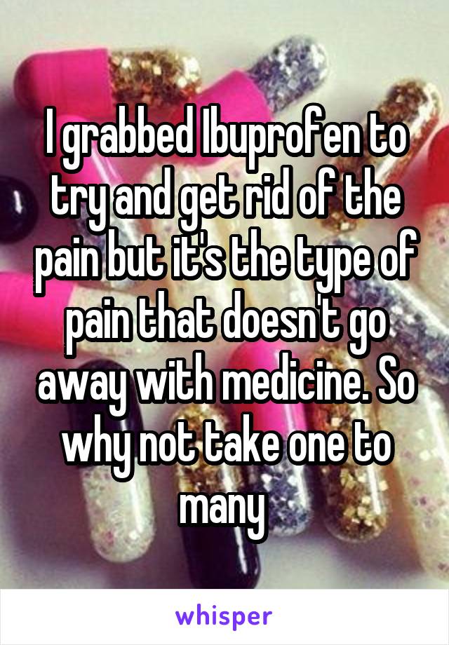 I grabbed Ibuprofen to try and get rid of the pain but it's the type of pain that doesn't go away with medicine. So why not take one to many 