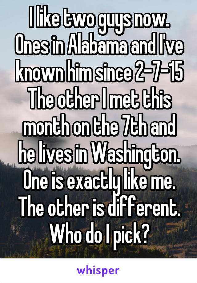 I like two guys now. Ones in Alabama and I've known him since 2-7-15 The other I met this month on the 7th and he lives in Washington. One is exactly like me. The other is different. Who do I pick?
