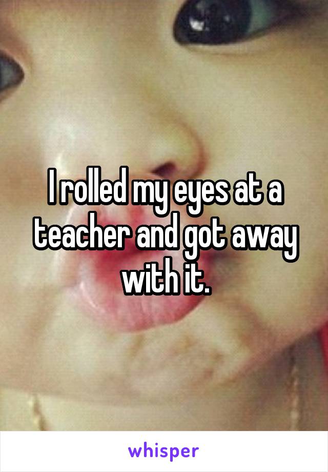 I rolled my eyes at a teacher and got away with it.