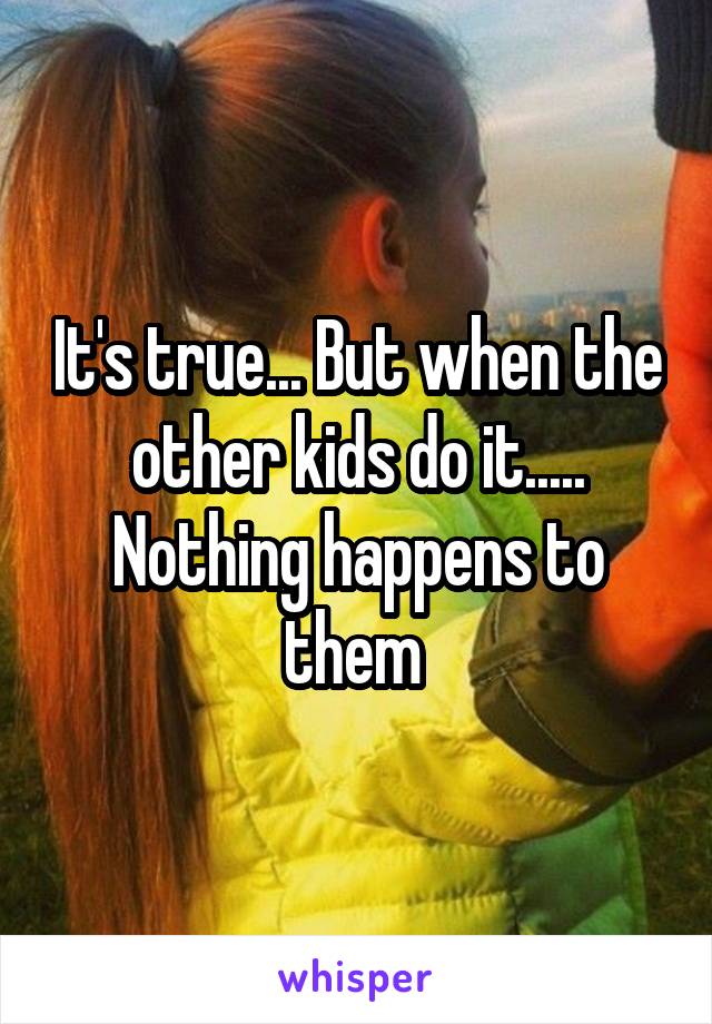 It's true... But when the other kids do it..... Nothing happens to them 