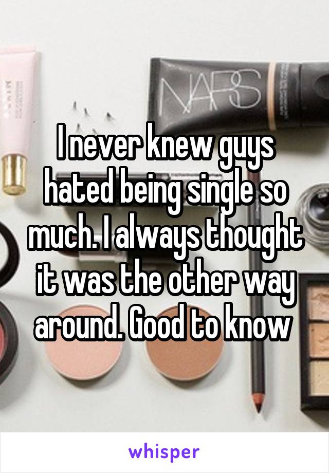 I never knew guys hated being single so much. I always thought it was the other way around. Good to know 