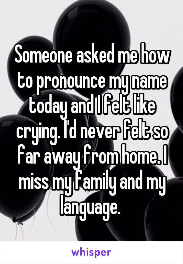 Someone asked me how to pronounce my name today and I felt like crying. I'd never felt so far away from home. I miss my family and my language. 