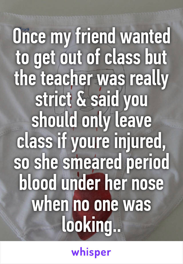 Once my friend wanted to get out of class but the teacher was really strict & said you should only leave class if youre injured, so she smeared period blood under her nose when no one was looking..