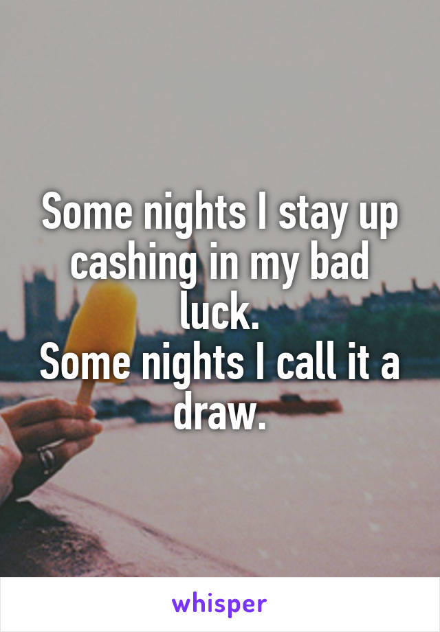 Some nights I stay up cashing in my bad luck.
Some nights I call it a draw.