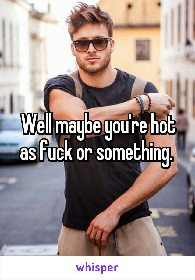 Well maybe you're hot as fuck or something. 