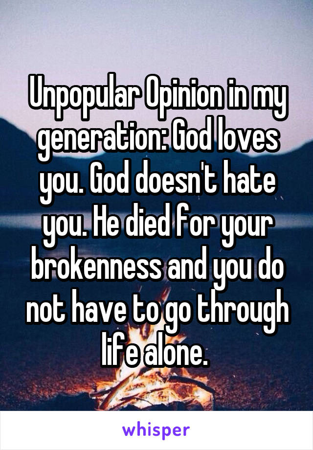 Unpopular Opinion in my generation: God loves you. God doesn't hate you. He died for your brokenness and you do not have to go through life alone. 