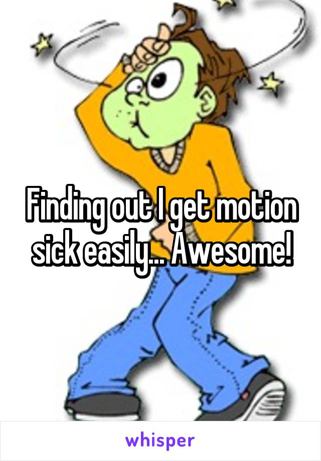 Finding out I get motion sick easily... Awesome!